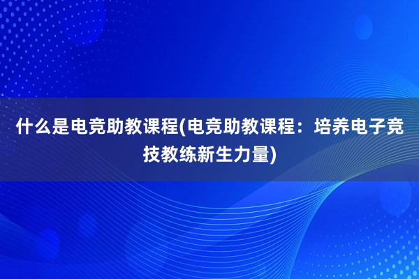 什么是电竞助教课程(电竞助教课程：培养电子竞技教练新生力量)