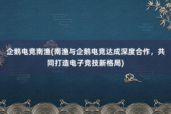 企鹅电竞南渔(南渔与企鹅电竞达成深度合作，共同打造电子竞技新格局)