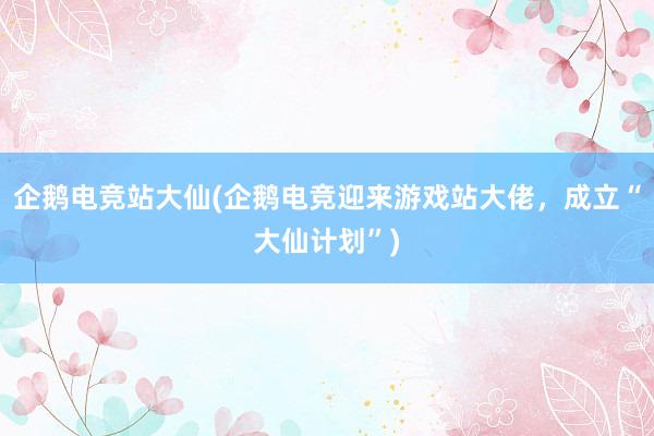 企鹅电竞站大仙(企鹅电竞迎来游戏站大佬，成立“大仙计划”)