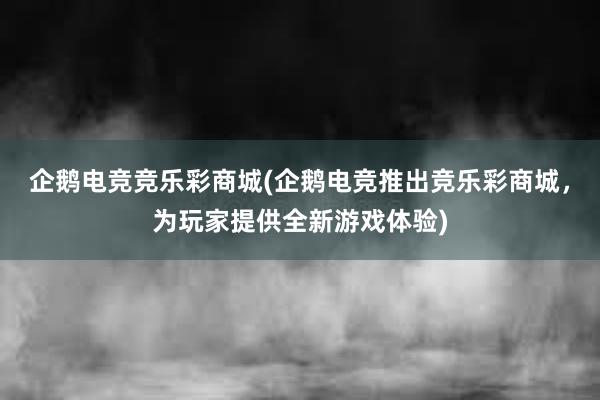 企鹅电竞竞乐彩商城(企鹅电竞推出竞乐彩商城，为玩家提供全新游戏体验)