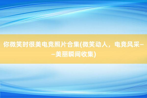 你微笑时很美电竞照片合集(微笑动人，电竞风采——美丽瞬间收集)