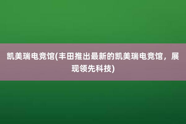 凯美瑞电竞馆(丰田推出最新的凯美瑞电竞馆，展现领先科技)