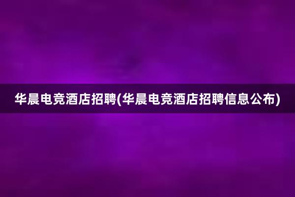 华晨电竞酒店招聘(华晨电竞酒店招聘信息公布)