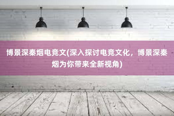 博景深秦烟电竞文(深入探讨电竞文化，博景深秦烟为你带来全新视角)