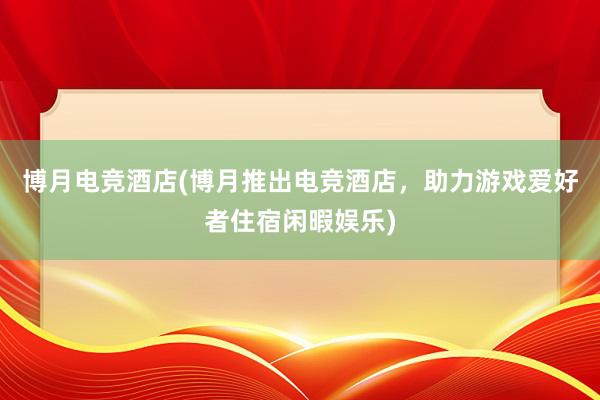 博月电竞酒店(博月推出电竞酒店，助力游戏爱好者住宿闲暇娱乐)