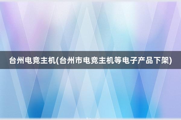 台州电竞主机(台州市电竞主机等电子产品下架)