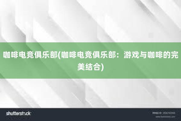 咖啡电竞俱乐部(咖啡电竞俱乐部：游戏与咖啡的完美结合)