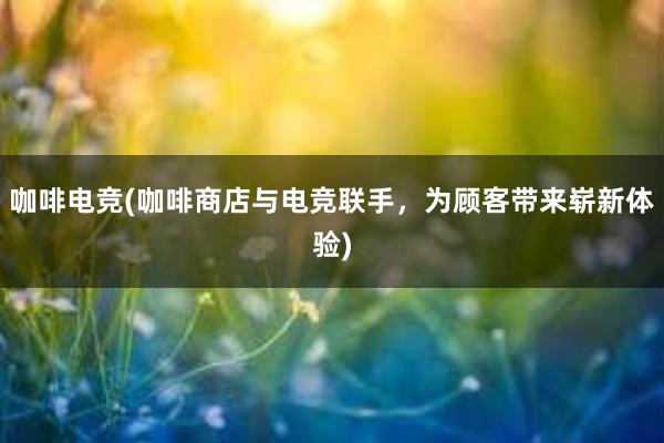 咖啡电竞(咖啡商店与电竞联手，为顾客带来崭新体验)