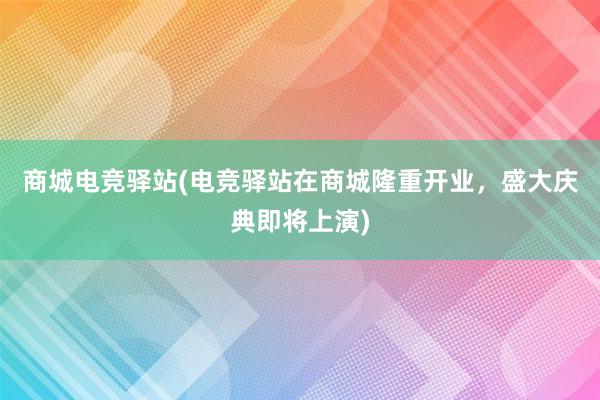 商城电竞驿站(电竞驿站在商城隆重开业，盛大庆典即将上演)