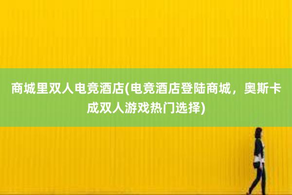 商城里双人电竞酒店(电竞酒店登陆商城，奥斯卡成双人游戏热门选择)