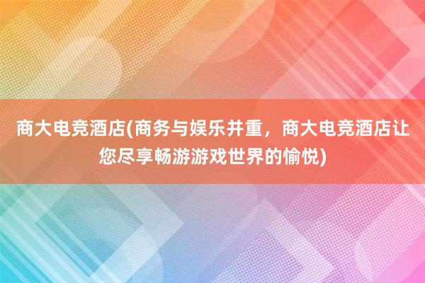 商大电竞酒店(商务与娱乐并重，商大电竞酒店让您尽享畅游游戏世界的愉悦)