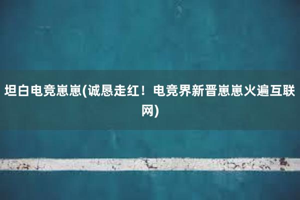 坦白电竞崽崽(诚恳走红！电竞界新晋崽崽火遍互联网)