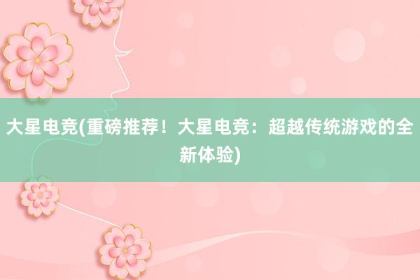 大星电竞(重磅推荐！大星电竞：超越传统游戏的全新体验)