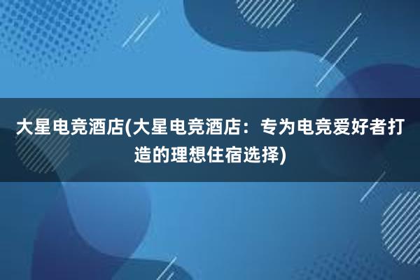 大星电竞酒店(大星电竞酒店：专为电竞爱好者打造的理想住宿选择)