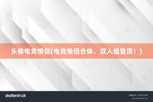 头像电竞情侣(电竞情侣合体，双人组登顶！)