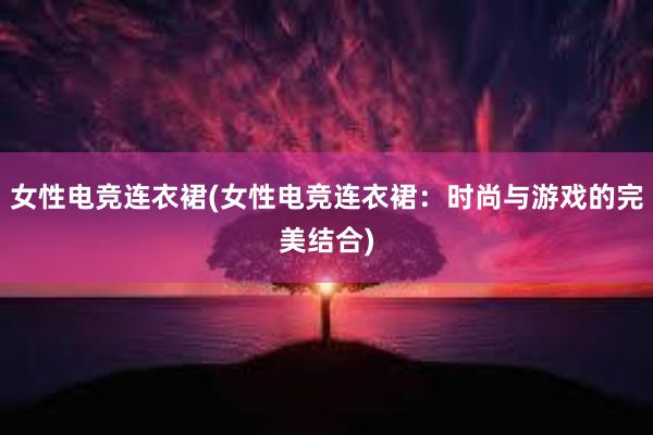 女性电竞连衣裙(女性电竞连衣裙：时尚与游戏的完美结合)