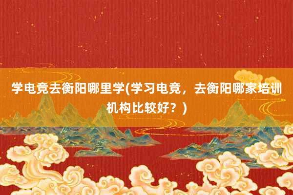 学电竞去衡阳哪里学(学习电竞，去衡阳哪家培训机构比较好？)