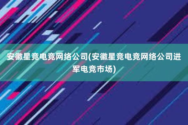 安徽星竞电竞网络公司(安徽星竞电竞网络公司进军电竞市场)