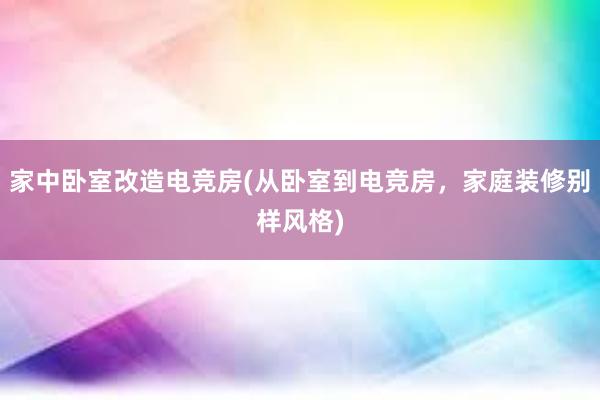 家中卧室改造电竞房(从卧室到电竞房，家庭装修别样风格)