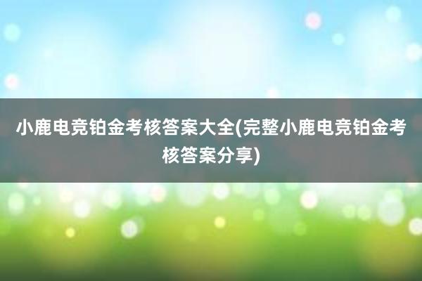 小鹿电竞铂金考核答案大全(完整小鹿电竞铂金考核答案分享)