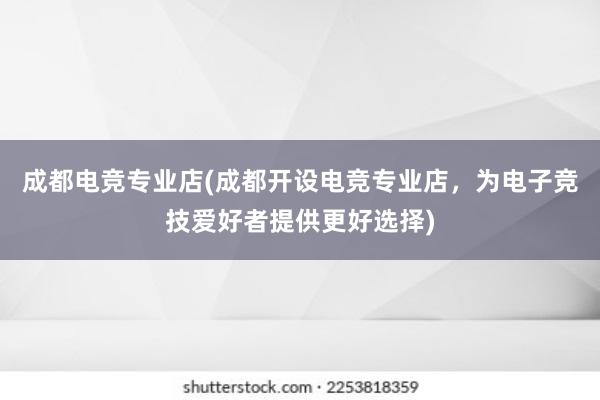 成都电竞专业店(成都开设电竞专业店，为电子竞技爱好者提供更好选择)