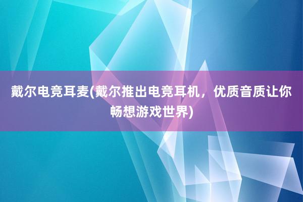 戴尔电竞耳麦(戴尔推出电竞耳机，优质音质让你畅想游戏世界)