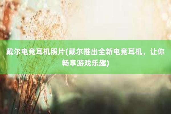 戴尔电竞耳机照片(戴尔推出全新电竞耳机，让你畅享游戏乐趣)