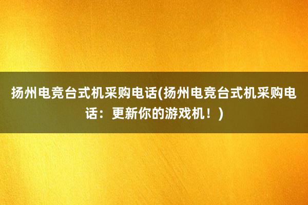 扬州电竞台式机采购电话(扬州电竞台式机采购电话：更新你的游戏机！)