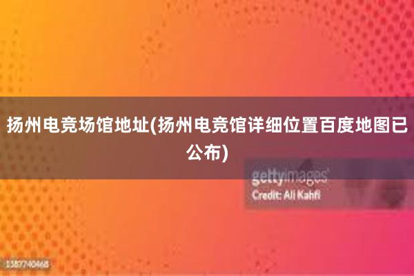 扬州电竞场馆地址(扬州电竞馆详细位置百度地图已公布)