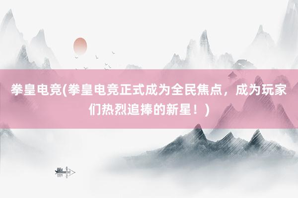 拳皇电竞(拳皇电竞正式成为全民焦点，成为玩家们热烈追捧的新星！)