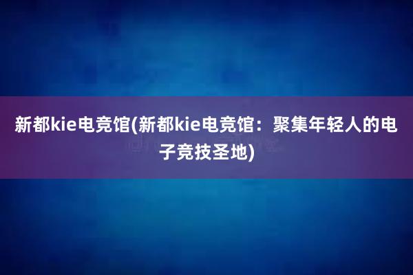 新都kie电竞馆(新都kie电竞馆：聚集年轻人的电子竞技圣地)