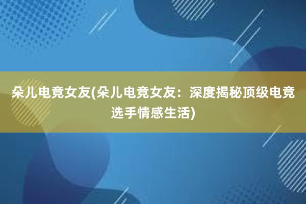 朵儿电竞女友(朵儿电竞女友：深度揭秘顶级电竞选手情感生活)