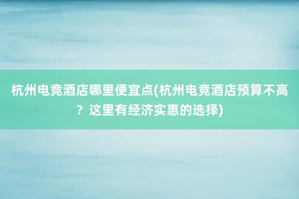 杭州电竞酒店哪里便宜点(杭州电竞酒店预算不高？这里有经济实惠的选择)