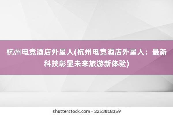 杭州电竞酒店外星人(杭州电竞酒店外星人：最新科技彰显未来旅游新体验)