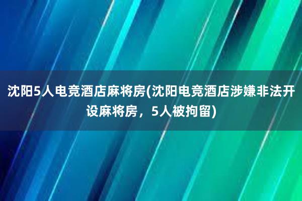 沈阳5人电竞酒店麻将房(沈阳电竞酒店涉嫌非法开设麻将房，5人被拘留)