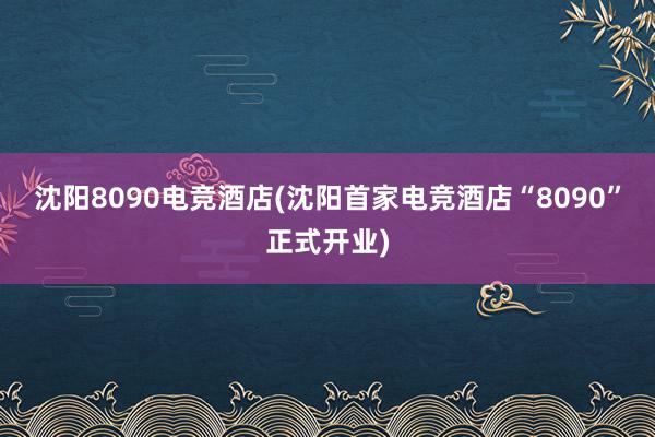 沈阳8090电竞酒店(沈阳首家电竞酒店“8090”正式开业)