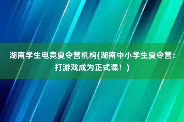 湖南学生电竞夏令营机构(湖南中小学生夏令营：打游戏成为正式课！)