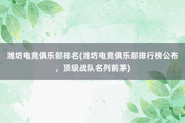 潍坊电竞俱乐部排名(潍坊电竞俱乐部排行榜公布，顶级战队名列前茅)