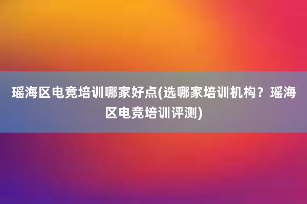 瑶海区电竞培训哪家好点(选哪家培训机构？瑶海区电竞培训评测)