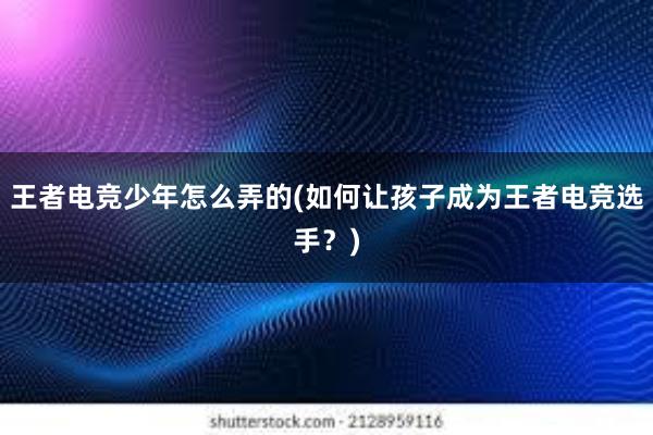 王者电竞少年怎么弄的(如何让孩子成为王者电竞选手？)