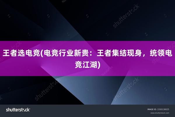 王者选电竞(电竞行业新贵：王者集结现身，统领电竞江湖)