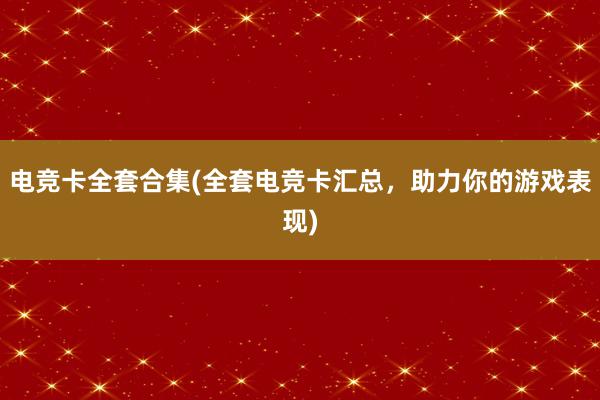 电竞卡全套合集(全套电竞卡汇总，助力你的游戏表现)