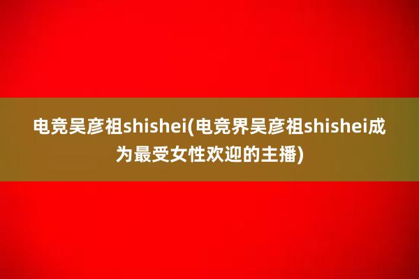 电竞吴彦祖shishei(电竞界吴彦祖shishei成为最受女性欢迎的主播)