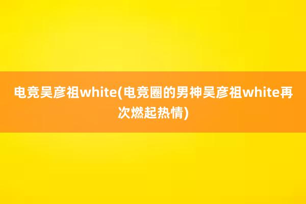 电竞吴彦祖white(电竞圈的男神吴彦祖white再次燃起热情)