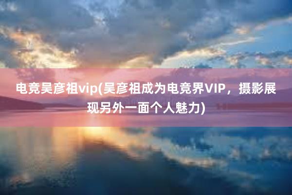 电竞吴彦祖vip(吴彦祖成为电竞界VIP，摄影展现另外一面个人魅力)