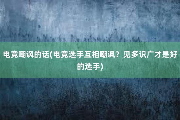 电竞嘲讽的话(电竞选手互相嘲讽？见多识广才是好的选手)