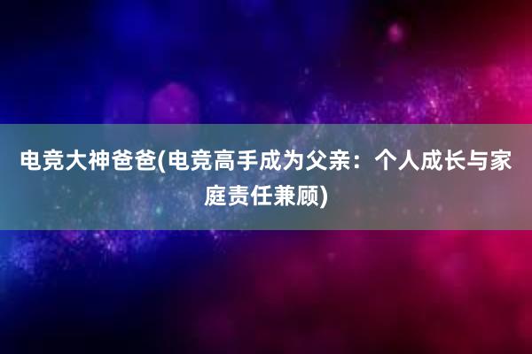 电竞大神爸爸(电竞高手成为父亲：个人成长与家庭责任兼顾)