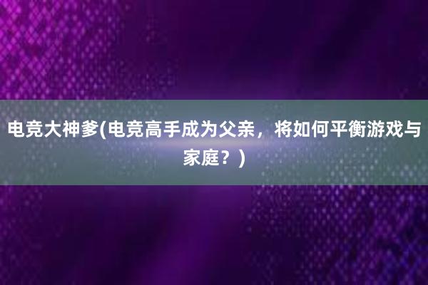 电竞大神爹(电竞高手成为父亲，将如何平衡游戏与家庭？)