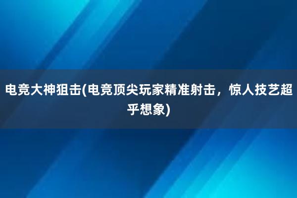 电竞大神狙击(电竞顶尖玩家精准射击，惊人技艺超乎想象)