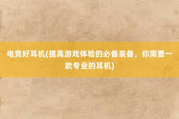 电竞好耳机(提高游戏体验的必备装备，你需要一款专业的耳机)